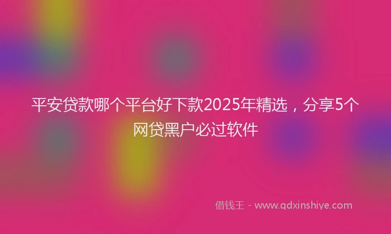 平安贷款哪个平台好下款2025年精选，分享5个网贷黑户必过软件