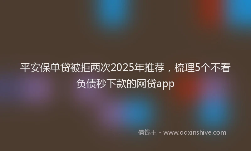 平安保单贷被拒两次2025年推荐，梳理5个不看负债秒下款的网贷app
