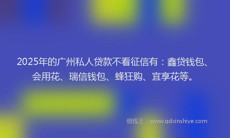 2025年的广州私人贷款不看征信有：鑫贷钱包、会用花、瑞信钱包、蜂狂购、宜享花等。