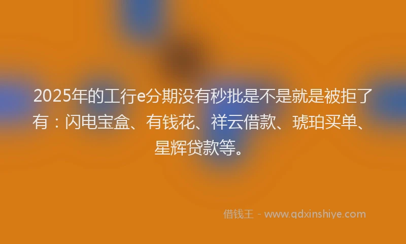 2025年的工行e分期没有秒批是不是就是被拒了有：闪电宝盒、有钱花、祥云借款、琥珀买单、星辉贷款等。
