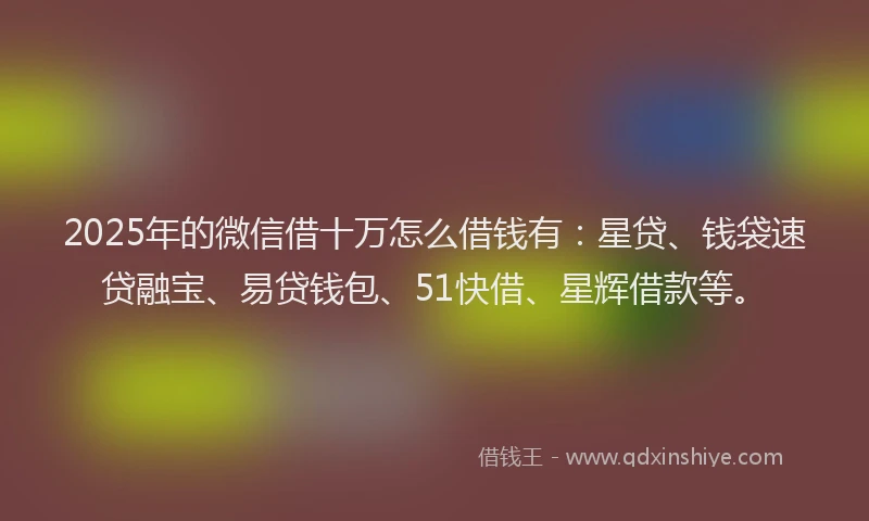 2025年的微信借十万怎么借钱有：星贷、钱袋速贷融宝、易贷钱包、51快借、星辉借款等。