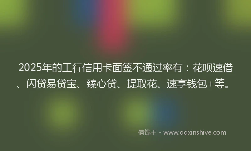 2025年的工行信用卡面签不通过率有：花呗速借、闪贷易贷宝、臻心贷、提取花、速享钱包+等。