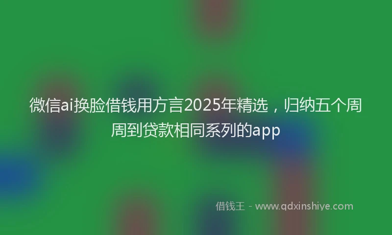 微信ai换脸借钱用方言2025年精选，归纳五个周周到贷款相同系列的app