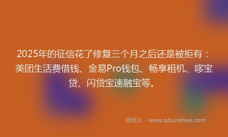 2025年的征信花了修复三个月之后还是被拒有：美团生活费借钱、金易Pro钱包、畅享租机、哆宝贷、闪贷宝速融宝等。