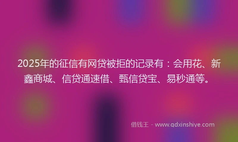 2025年的征信有网贷被拒的记录有：会用花、新鑫商城、信贷通速借、甄信贷宝、易秒通等。
