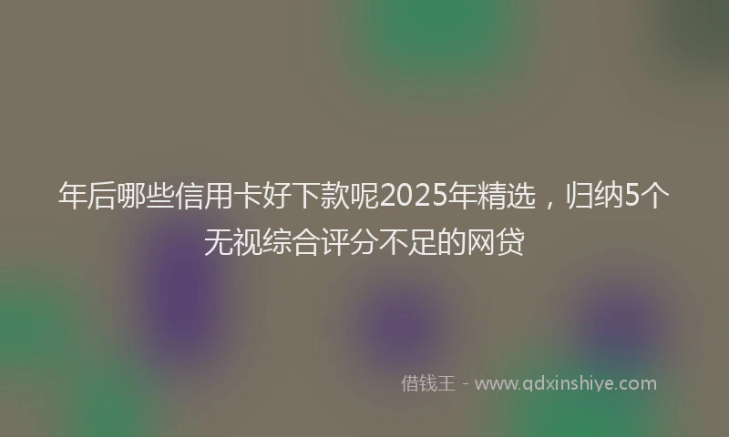 年后哪些信用卡好下款呢2025年精选，归纳5个无视综合评分不足的网贷