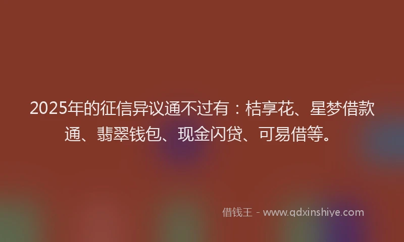 2025年的征信异议通不过有：桔享花、星梦借款通、翡翠钱包、现金闪贷、可易借等。