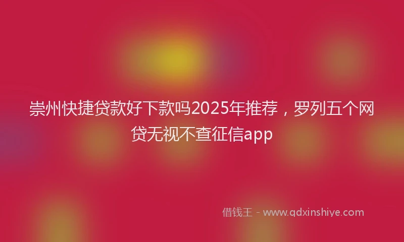 崇州快捷贷款好下款吗2025年推荐，罗列五个网贷无视不查征信app