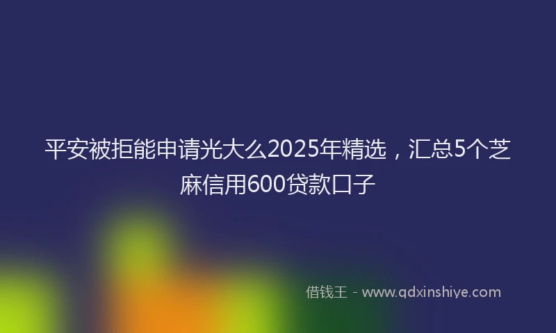 平安被拒能申请光大么2025年精选，汇总5个芝麻信用600贷款口子
