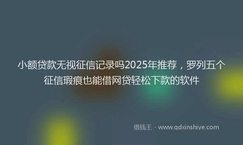 小额贷款无视征信记录吗2025年推荐，罗列五个征信瑕疵也能借网贷轻松下款的软件