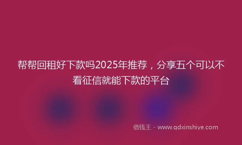 帮帮回租好下款吗2025年推荐，分享五个可以不看征信就能下款的平台