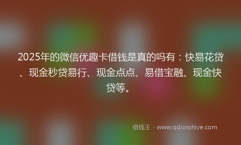 2025年的微信优趣卡借钱是真的吗有：快易花贷、现金秒贷易行、现金点点、易借宝融、现金快贷等。