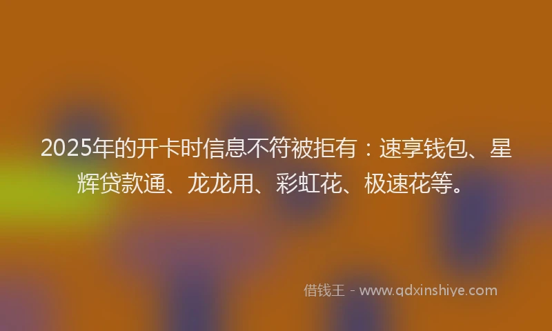 2025年的开卡时信息不符被拒有：速享钱包、星辉贷款通、龙龙用、彩虹花、极速花等。