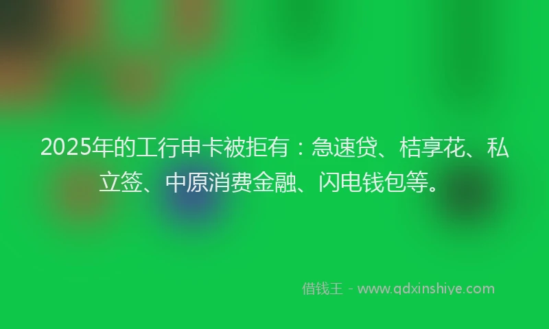 2025年的工行申卡被拒有：急速贷、桔享花、私立签、中原消费金融、闪电钱包等。