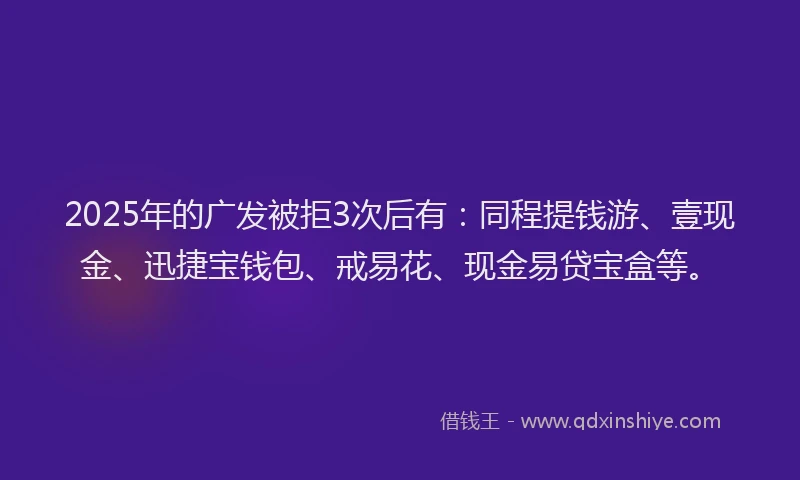 2025年的广发被拒3次后有：同程提钱游、壹现金、迅捷宝钱包、戒易花、现金易贷宝盒等。