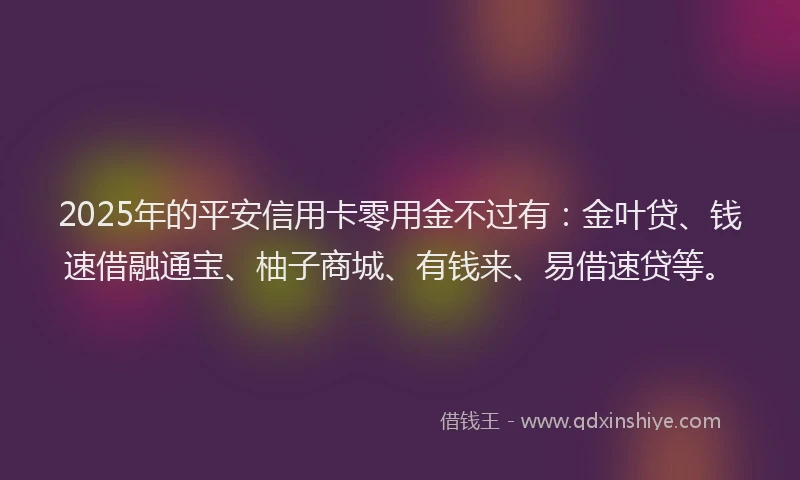 2025年的平安信用卡零用金不过有：金叶贷、钱速借融通宝、柚子商城、有钱来、易借速贷等。