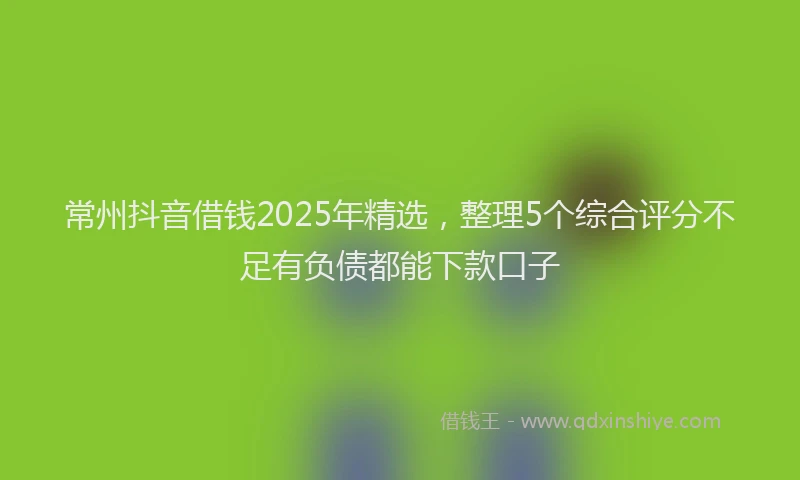 常州抖音借钱2025年精选，整理5个综合评分不足有负债都能下款口子