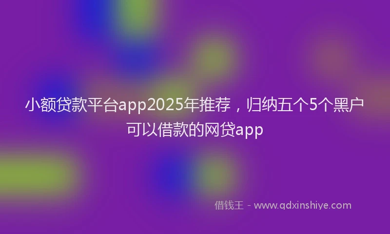 小额贷款平台app2025年推荐，归纳五个5个黑户可以借款的网贷app
