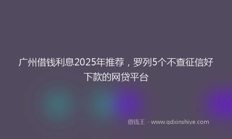 广州借钱利息2025年推荐，罗列5个不查征信好下款的网贷平台