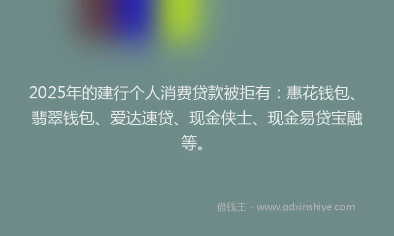 2025年的建行个人消费贷款被拒有：惠花钱包、翡翠钱包、爱达速贷、现金侠士、现金易贷宝融等。