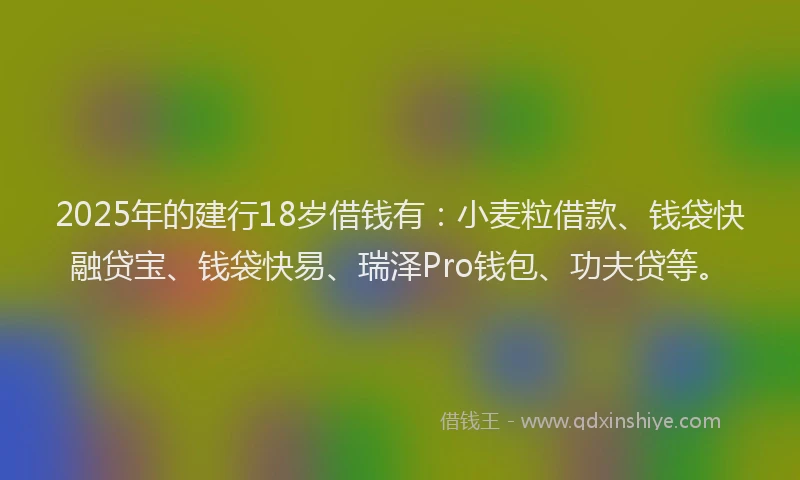 2025年的建行18岁借钱有：小麦粒借款、钱袋快融贷宝、钱袋快易、瑞泽Pro钱包、功夫贷等。