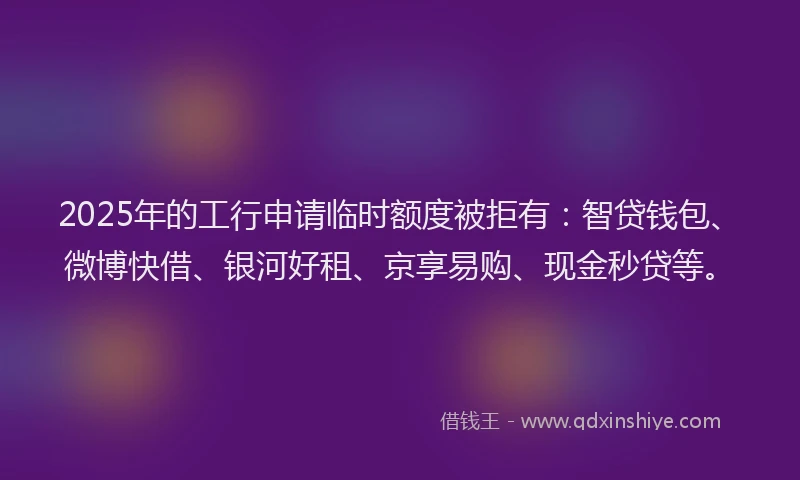 2025年的工行申请临时额度被拒有：智贷钱包、微博快借、银河好租、京享易购、现金秒贷等。