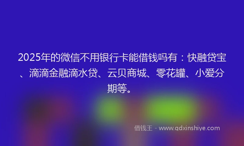 2025年的微信不用银行卡能借钱吗有：快融贷宝、滴滴金融滴水贷、云贝商城、零花罐、小爱分期等。