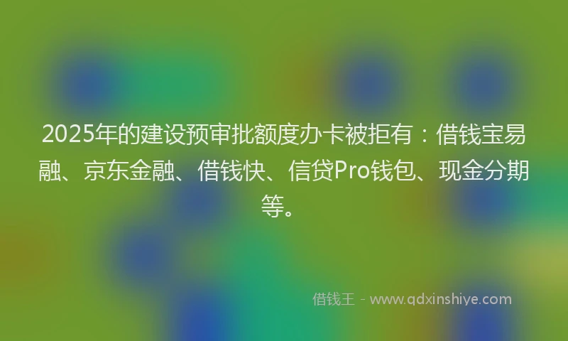 2025年的建设预审批额度办卡被拒有：借钱宝易融、京东金融、借钱快、信贷Pro钱包、现金分期等。