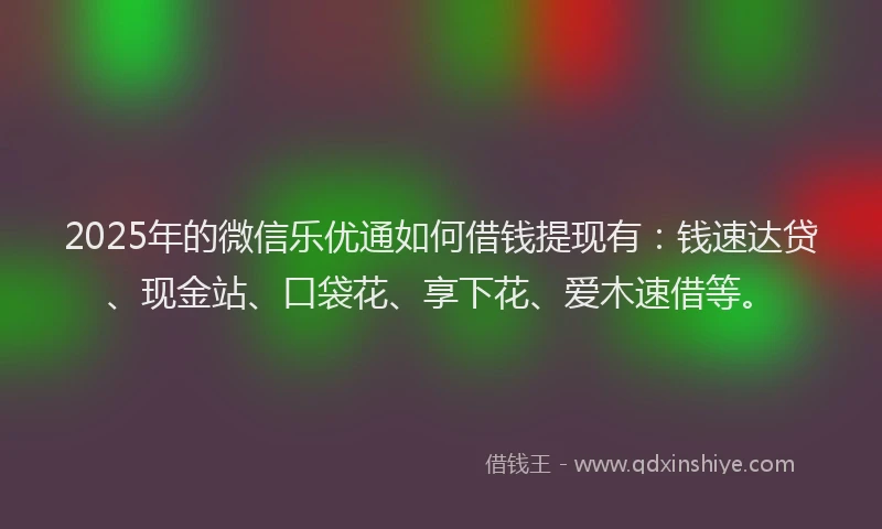 2025年的微信乐优通如何借钱提现有：钱速达贷、现金站、口袋花、享下花、爱木速借等。