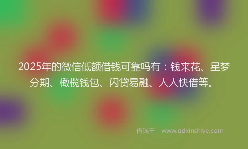 2025年的微信低额借钱可靠吗有：钱来花、星梦分期、橄榄钱包、闪贷易融、人人快借等。