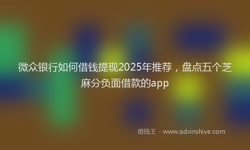 微众银行如何借钱提现2025年推荐，盘点五个芝麻分负面借款的app