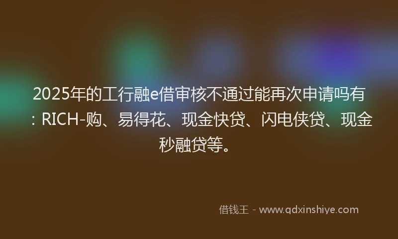 2025年的工行融e借审核不通过能再次申请吗有：RICH-购、易得花、现金快贷、闪电侠贷、现金秒融贷等。