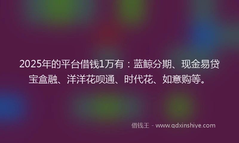 2025年的平台借钱1万有：蓝鲸分期、现金易贷宝盒融、洋洋花呗通、时代花、如意购等。