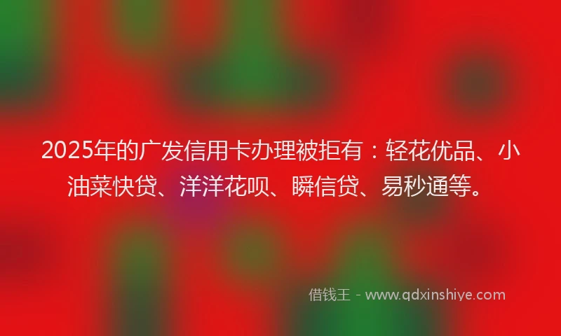 2025年的广发信用卡办理被拒有：轻花优品、小油菜快贷、洋洋花呗、瞬信贷、易秒通等。