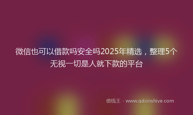 微信也可以借款吗安全吗2025年精选，整理5个无视一切是人就下款的平台