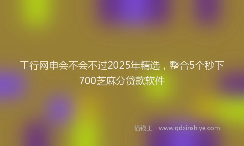 工行网申会不会不过2025年精选，整合5个秒下700芝麻分贷款软件
