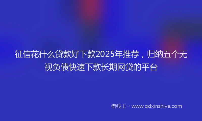 征信花什么贷款好下款2025年推荐，归纳五个无视负债快速下款长期网贷的平台