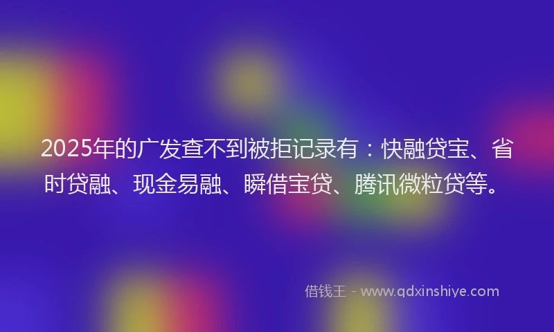 2025年的广发查不到被拒记录有：快融贷宝、省时贷融、现金易融、瞬借宝贷、腾讯微粒贷等。