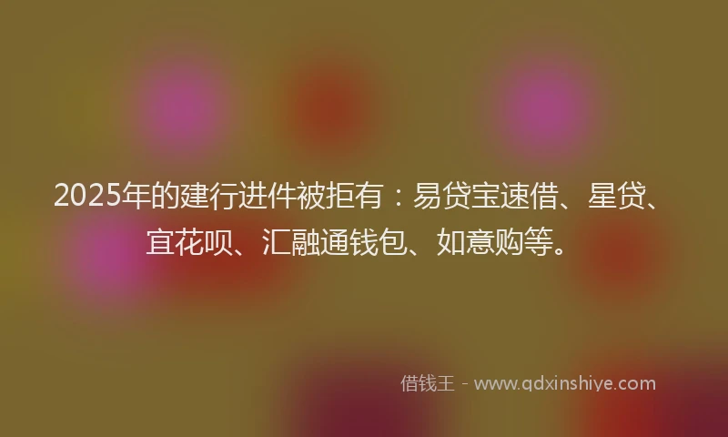 2025年的建行进件被拒有：易贷宝速借、星贷、宜花呗、汇融通钱包、如意购等。