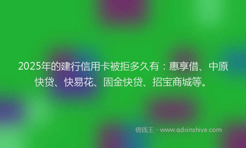 2025年的建行信用卡被拒多久有：惠享借、中原快贷、快易花、固金快贷、招宝商城等。