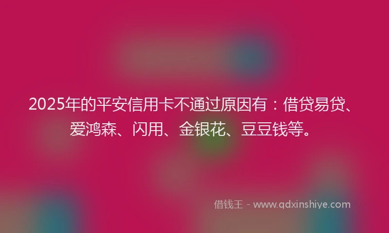 2025年的平安信用卡不通过原因有：借贷易贷、爱鸿森、闪用、金银花、豆豆钱等。