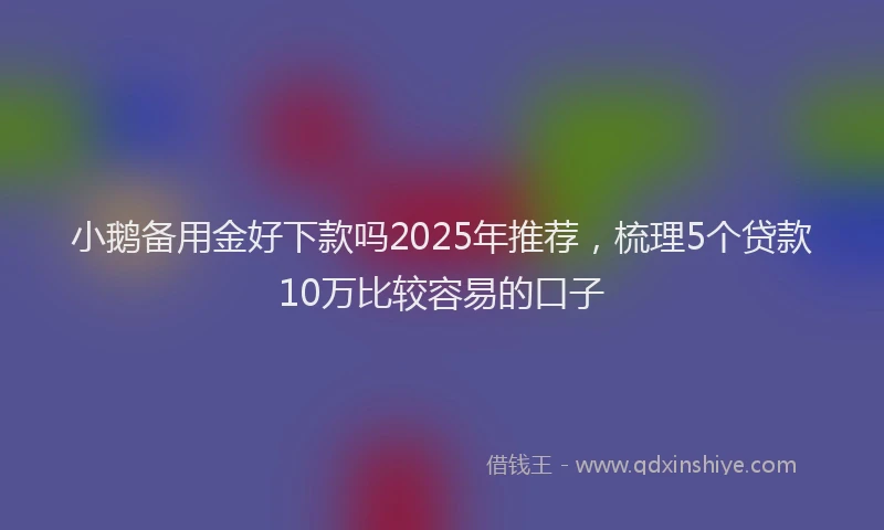 小鹅备用金好下款吗2025年推荐，梳理5个贷款10万比较容易的口子