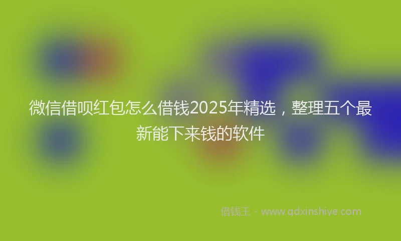 微信借呗红包怎么借钱2025年精选，整理五个最新能下来钱的软件