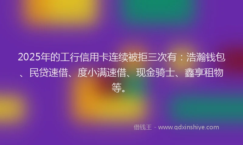 2025年的工行信用卡连续被拒三次有：浩瀚钱包、民贷速借、度小满速借、现金骑士、鑫享租物等。