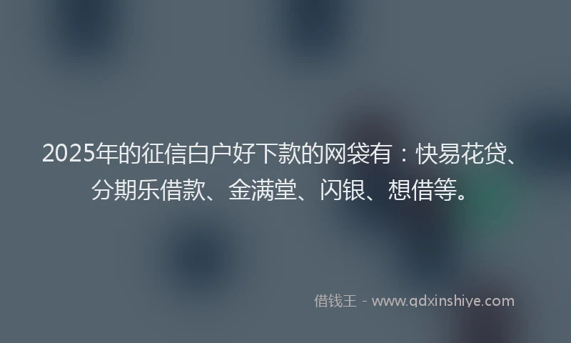 2025年的征信白户好下款的网袋有：快易花贷、分期乐借款、金满堂、闪银、想借等。