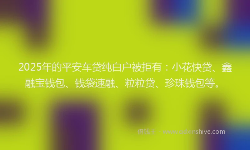 2025年的平安车贷纯白户被拒有：小花快贷、鑫融宝钱包、钱袋速融、粒粒贷、珍珠钱包等。
