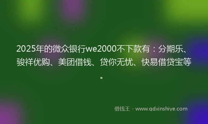 2025年的微众银行we2000不下款有：分期乐、骏祥优购、美团借钱、贷你无忧、快易借贷宝等。
