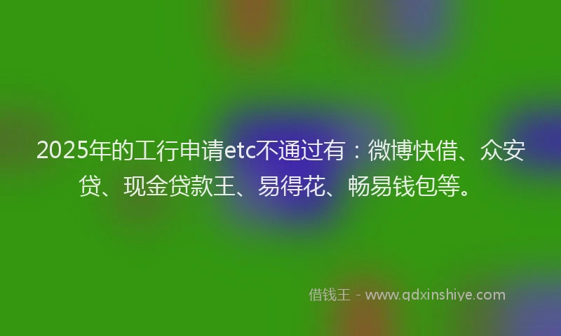 2025年的工行申请etc不通过有：微博快借、众安贷、现金贷款王、易得花、畅易钱包等。