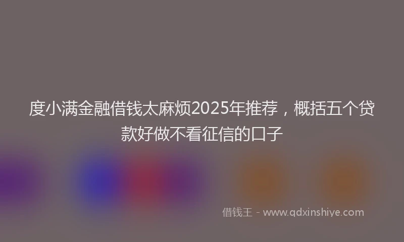 度小满金融借钱太麻烦2025年推荐，概括五个贷款好做不看征信的口子