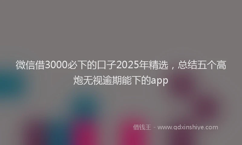微信借3000必下的口子2025年精选，总结五个高炮无视逾期能下的app